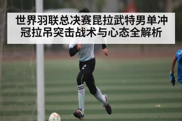 世界羽联总决赛昆拉武特男单冲冠拉吊突击战术与心态全解析