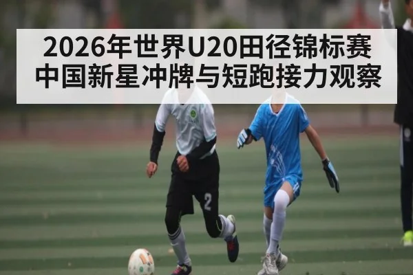 2026年世界U20田径锦标赛中国新星冲牌与短跑接力观察